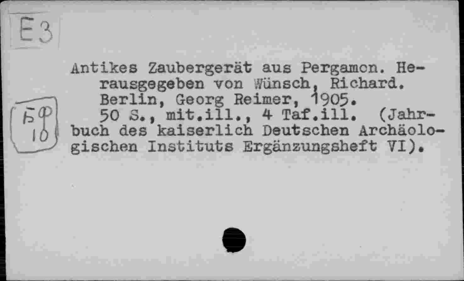 ﻿Antikes Zaubergerät aus Pergamon. Herausgegeben von Wünsch, Richard. Berlin, Georg Reimer, 1905« 50 S., mit.ill., 4 Taf.ill. (Jahrbuch des kaiserlich Deutschen Archäolo gischen Instituts Ergänzungsheft VI).